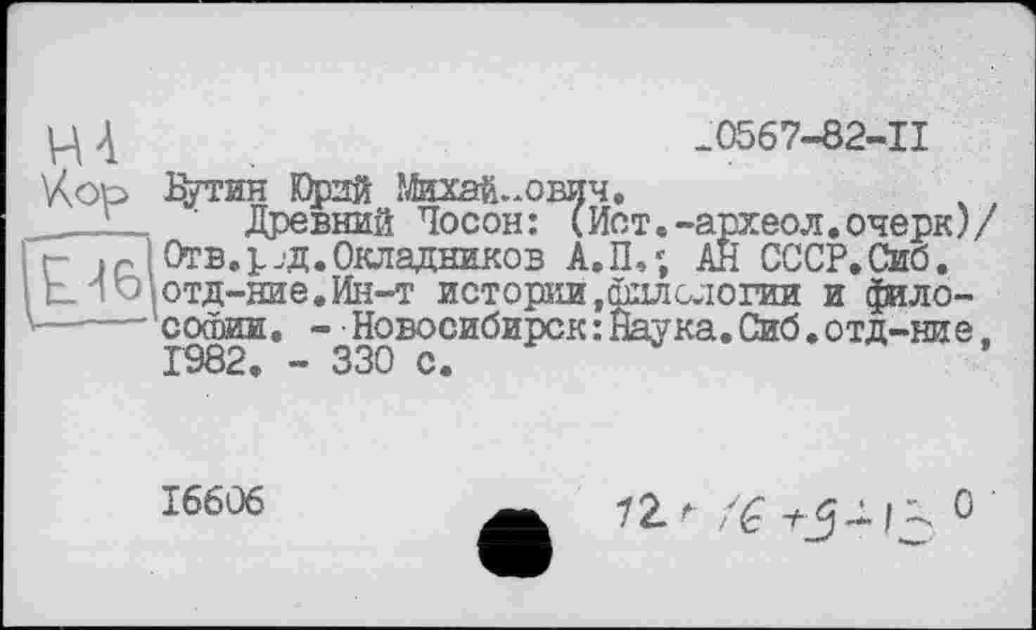 ﻿.0567-82-11
Путин К)рпй Михайлович.
Древний Лосон: (Ист.-археол.очерк)/ Отв. р.д. Окладников А.П,; АН СССР.Сиб. отд-ние.Ин-т истории,филологии и философии. - • Новосибирск: Наука.Сиб.отд-ние. Г982. - 330 с.
16606
1Zr	0